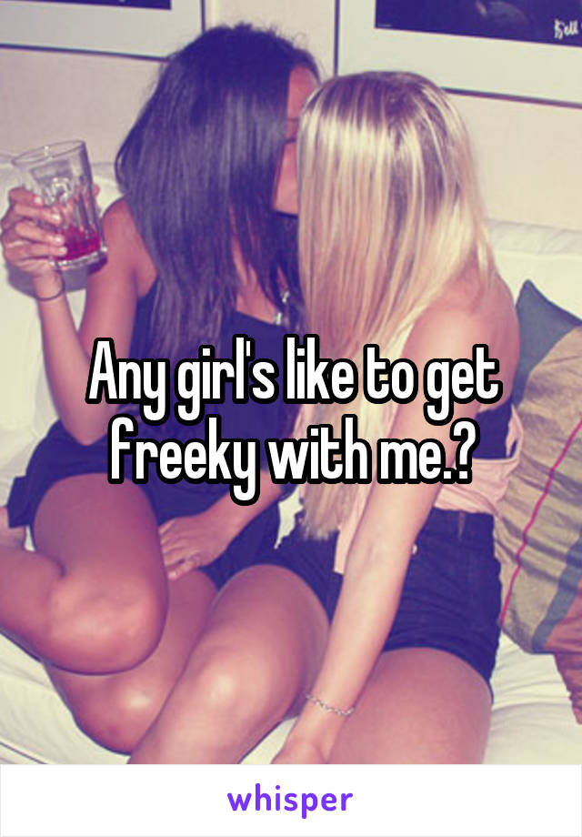 Any girl's like to get freeky with me.?