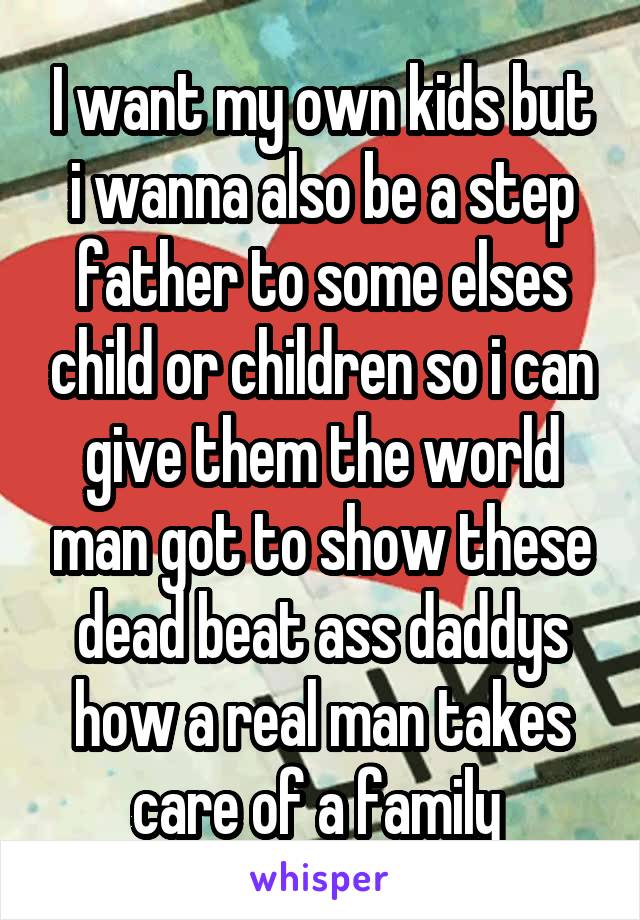I want my own kids but i wanna also be a step father to some elses child or children so i can give them the world man got to show these dead beat ass daddys how a real man takes care of a family 