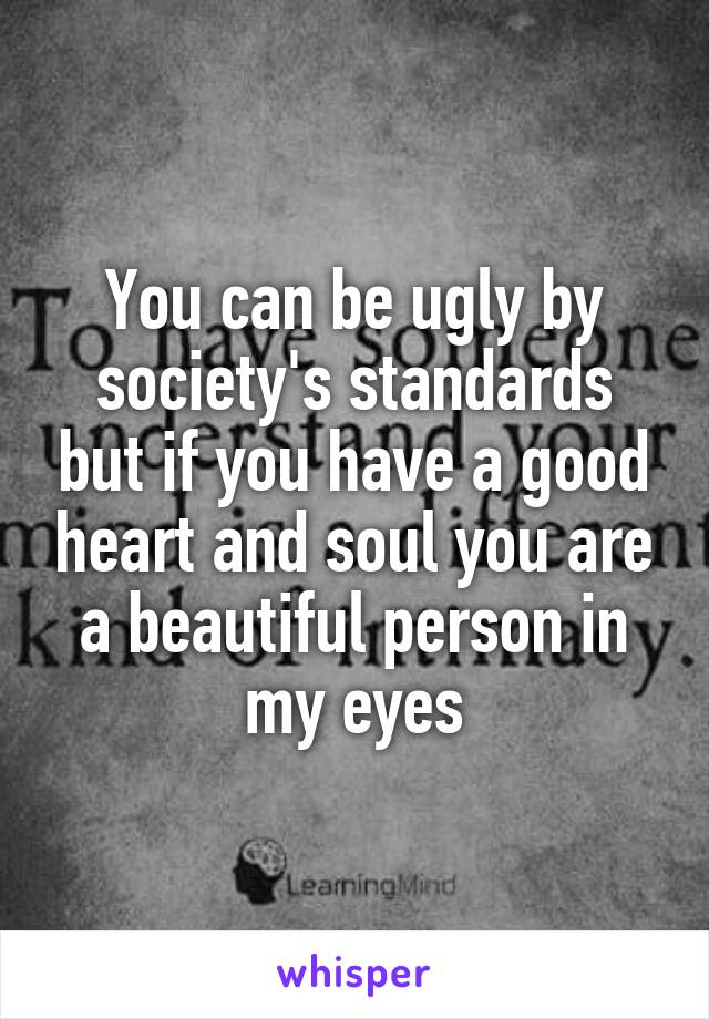 You can be ugly by society's standards but if you have a good heart and soul you are a beautiful person in my eyes