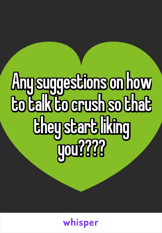 Any suggestions on how to talk to crush so that they start liking you????