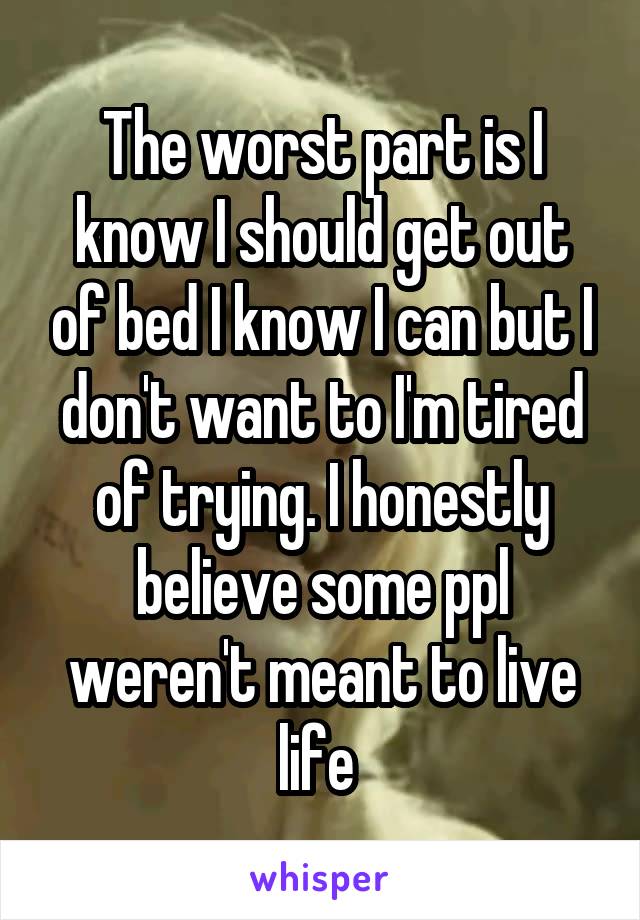 The worst part is I know I should get out of bed I know I can but I don't want to I'm tired of trying. I honestly believe some ppl weren't meant to live life 