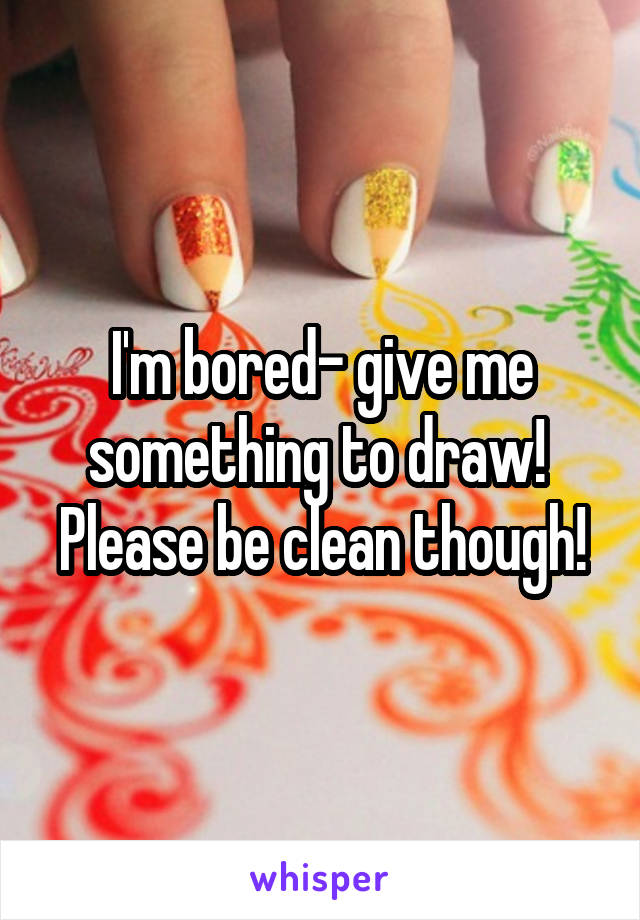 I'm bored- give me something to draw!  Please be clean though!