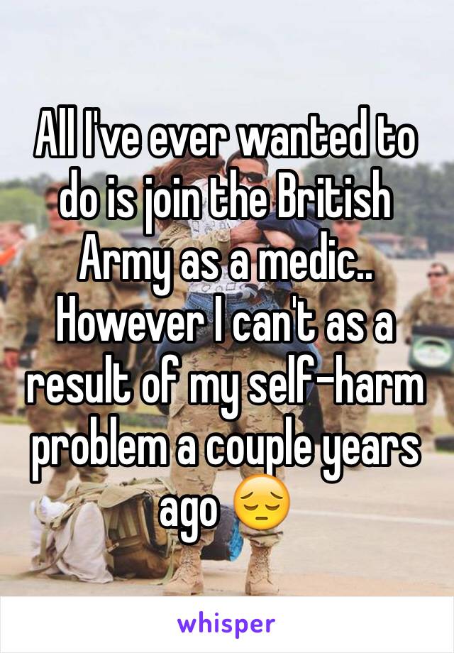 All I've ever wanted to do is join the British Army as a medic.. However I can't as a result of my self-harm problem a couple years ago 😔
