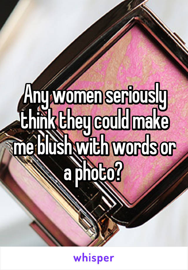 Any women seriously think they could make me blush with words or a photo? 