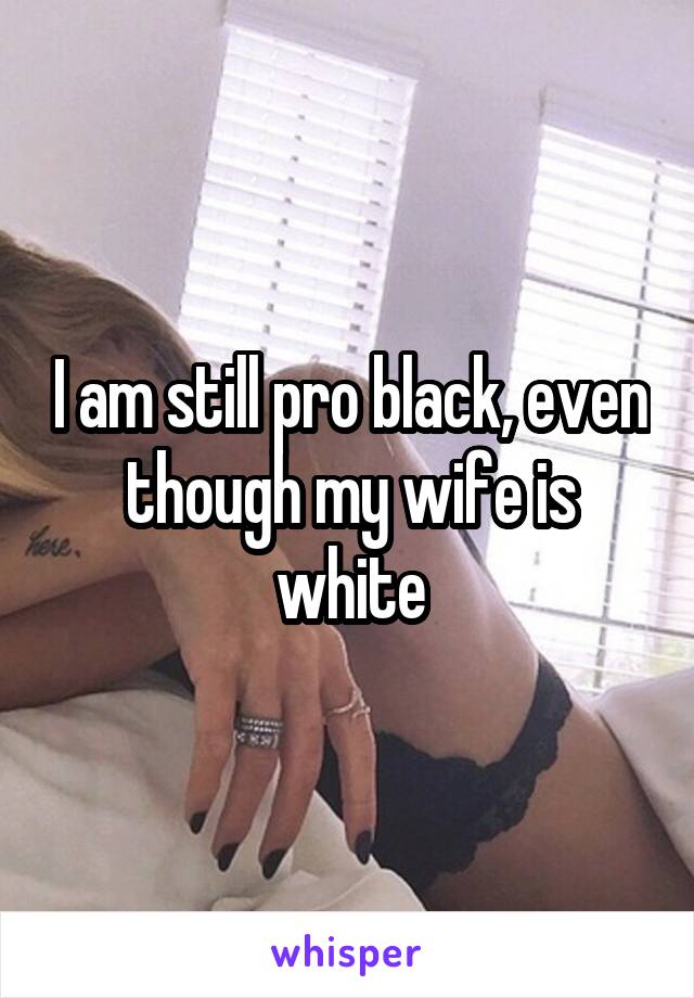 I am still pro black, even though my wife is white