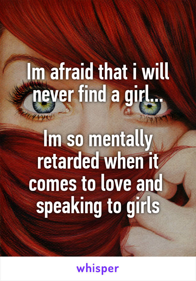 Im afraid that i will never find a girl...

Im so mentally retarded when it comes to love and  speaking to girls