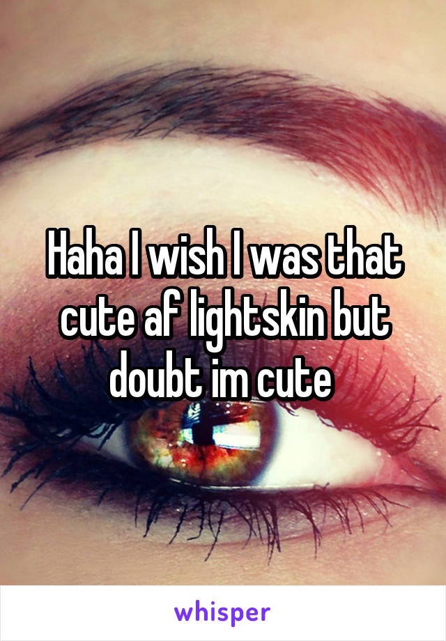 Haha I wish I was that cute af lightskin but doubt im cute 
