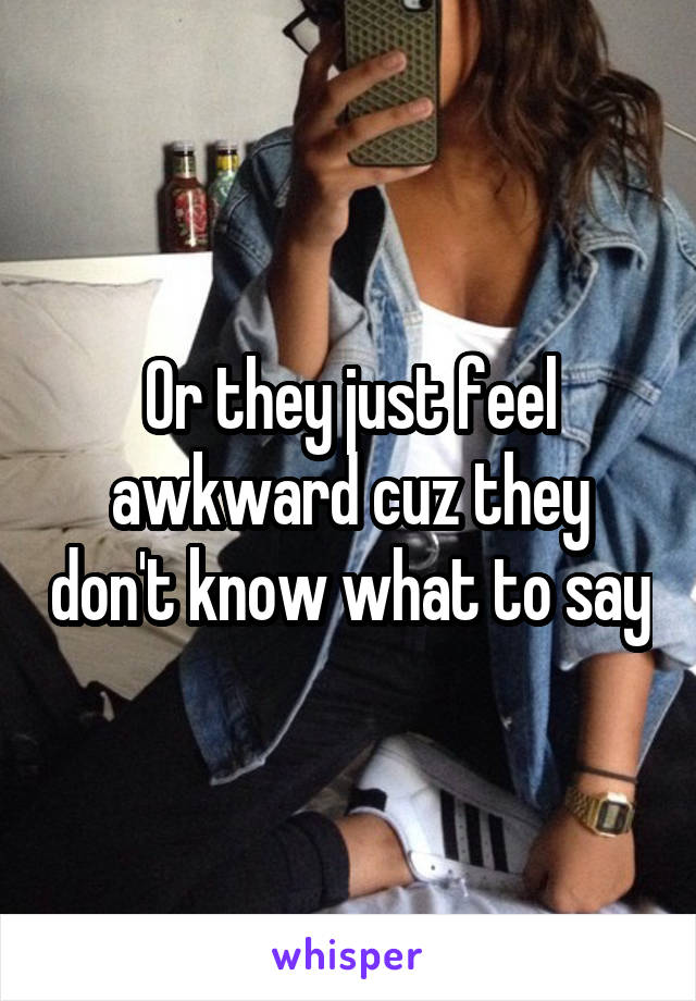 Or they just feel awkward cuz they don't know what to say
