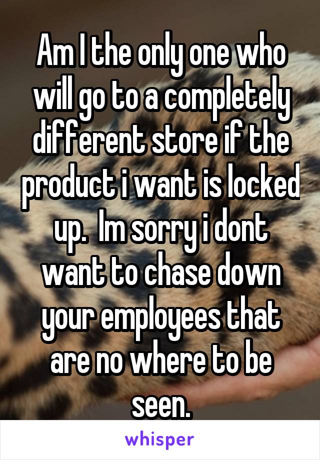 Am I the only one who will go to a completely different store if the product i want is locked up.  Im sorry i dont want to chase down your employees that are no where to be seen.
