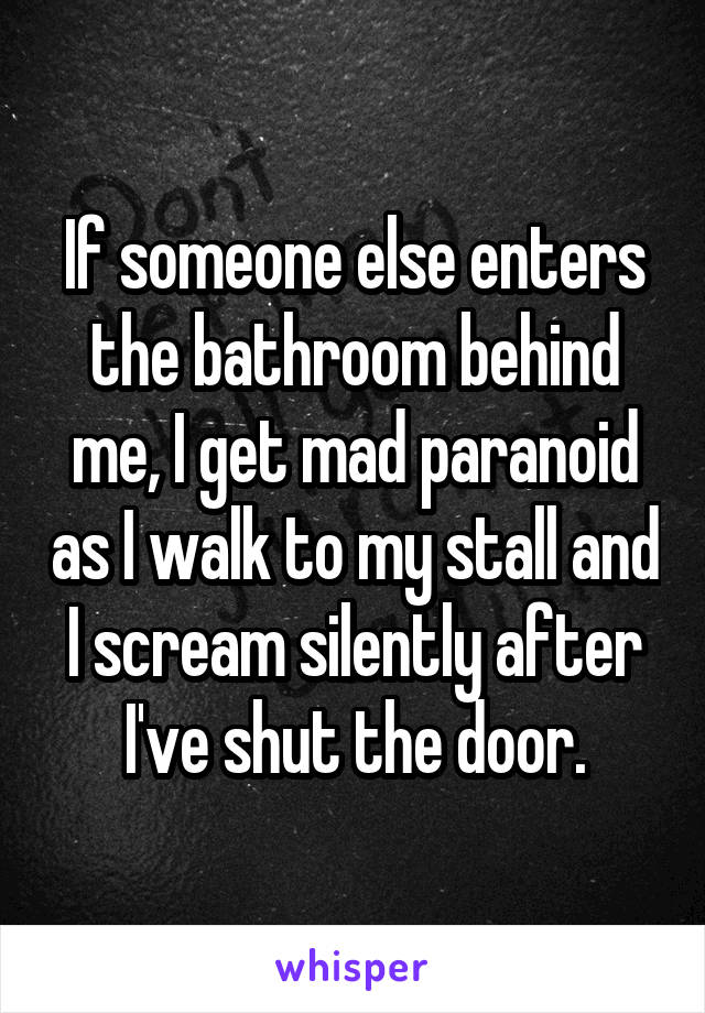 If someone else enters the bathroom behind me, I get mad paranoid as I walk to my stall and I scream silently after I've shut the door.