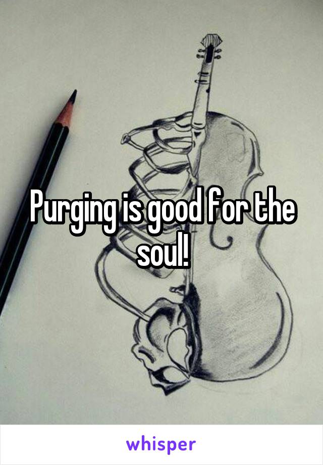 Purging is good for the soul!