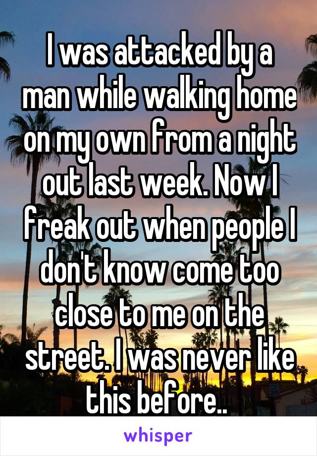 I was attacked by a man while walking home on my own from a night out last week. Now I freak out when people I don't know come too close to me on the street. I was never like this before.. 