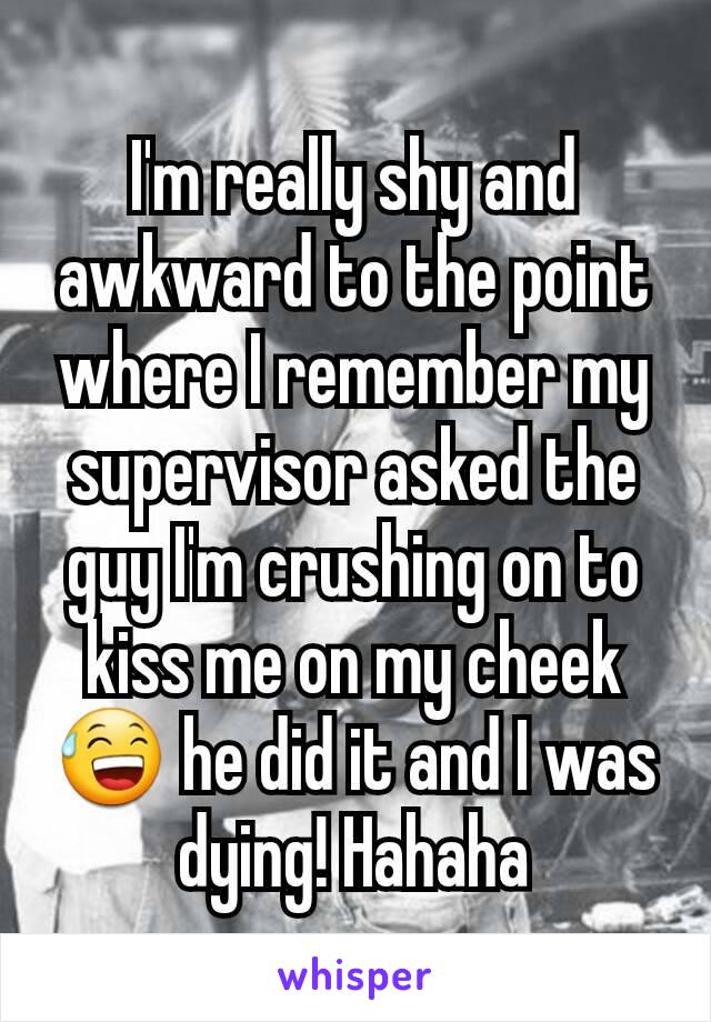 I'm really shy and awkward to the point where I remember my supervisor asked the guy I'm crushing on to kiss me on my cheek 😅 he did it and I was dying! Hahaha