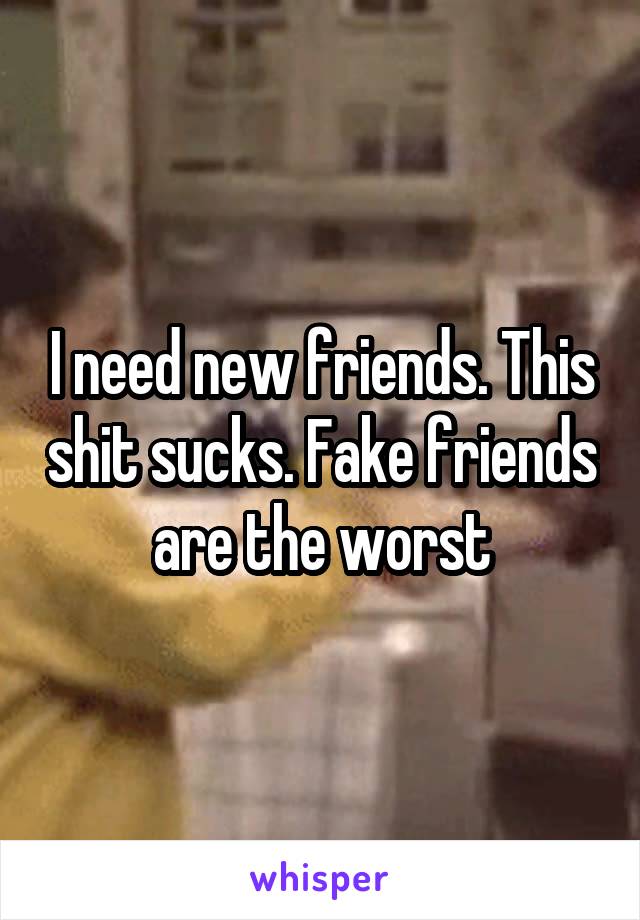 I need new friends. This shit sucks. Fake friends are the worst