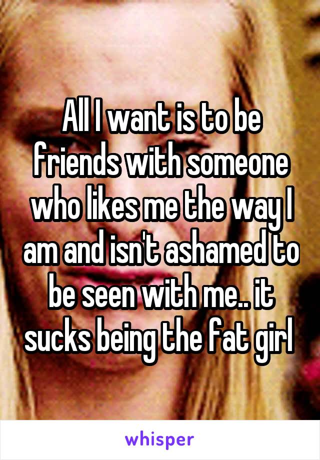 All I want is to be friends with someone who likes me the way I am and isn't ashamed to be seen with me.. it sucks being the fat girl 