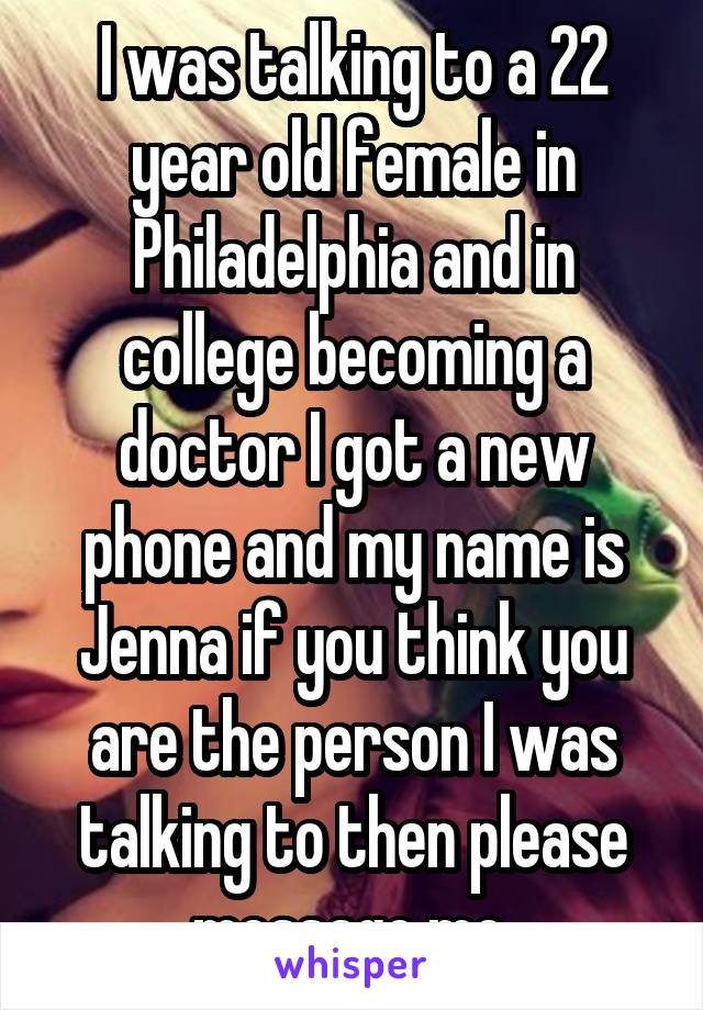 I was talking to a 22 year old female in Philadelphia and in college becoming a doctor I got a new phone and my name is Jenna if you think you are the person I was talking to then please message me 