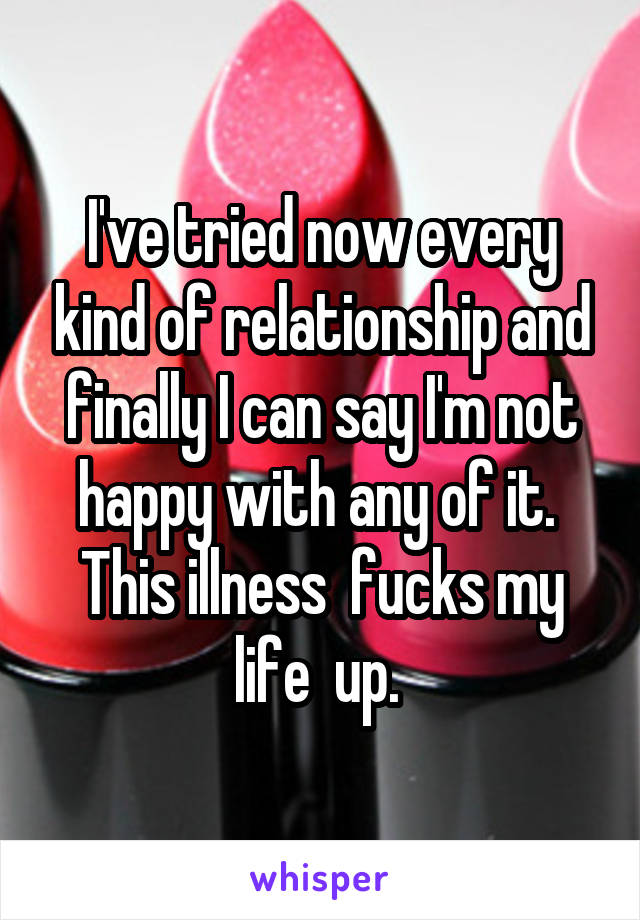 I've tried now every kind of relationship and finally I can say I'm not happy with any of it. 
This illness  fucks my life  up. 