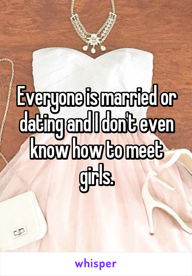 Everyone is married or dating and I don't even know how to meet girls.