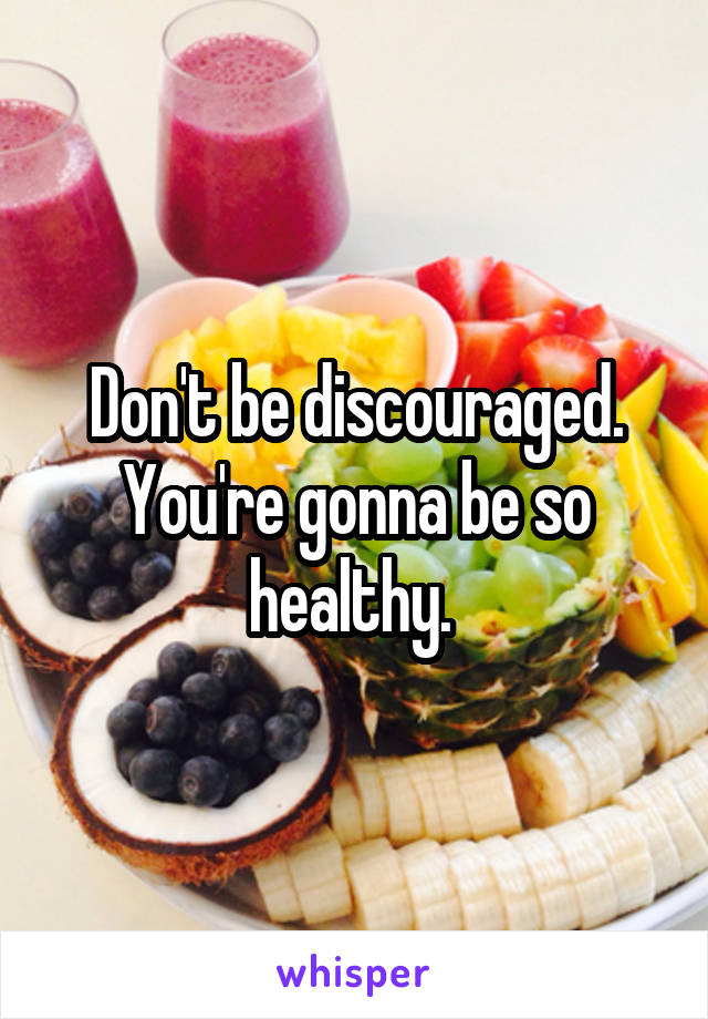 Don't be discouraged. You're gonna be so healthy. 