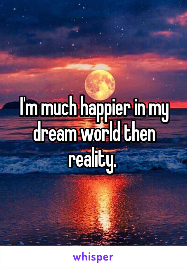 I'm much happier in my dream world then reality. 