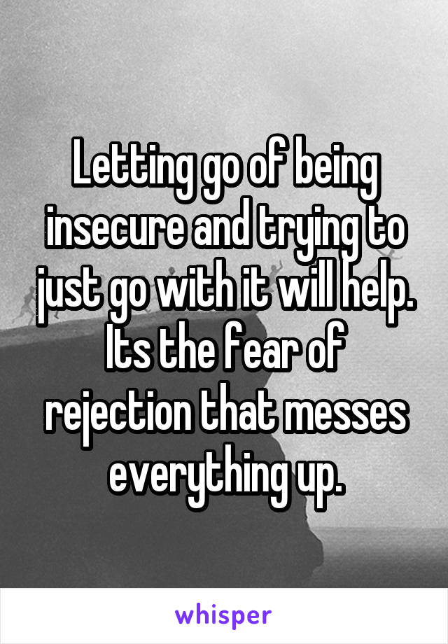 Letting go of being insecure and trying to just go with it will help. Its the fear of rejection that messes everything up.