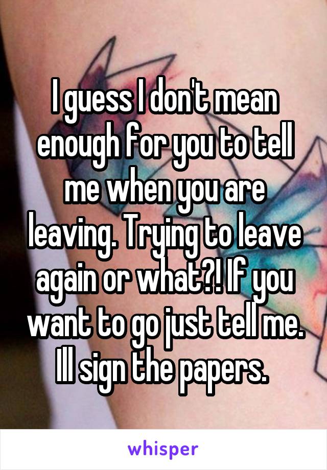I guess I don't mean enough for you to tell me when you are leaving. Trying to leave again or what?! If you want to go just tell me. Ill sign the papers. 