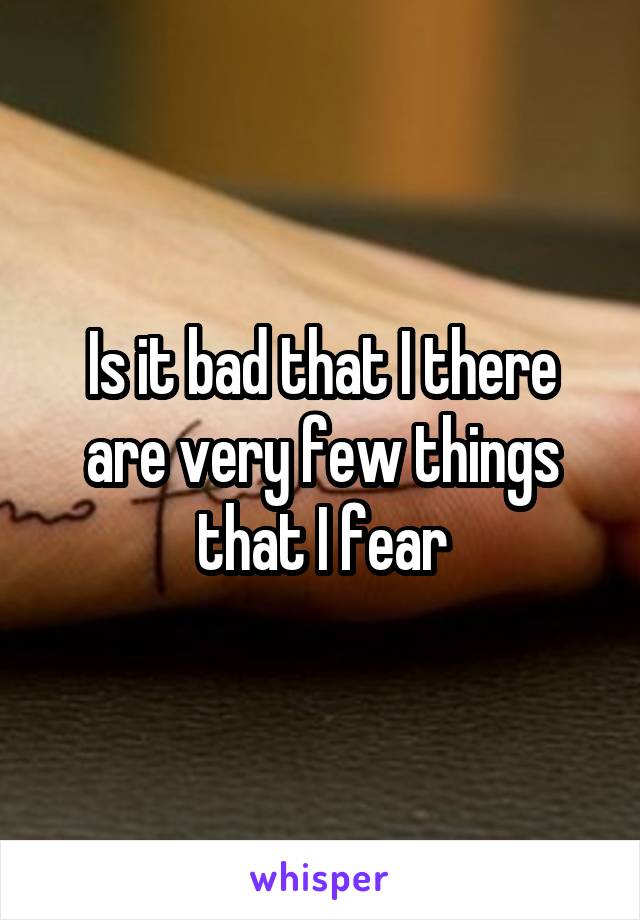 Is it bad that I there are very few things that I fear