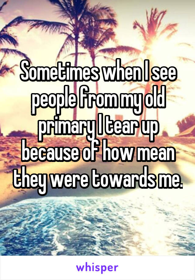 Sometimes when I see people from my old primary I tear up because of how mean they were towards me. 