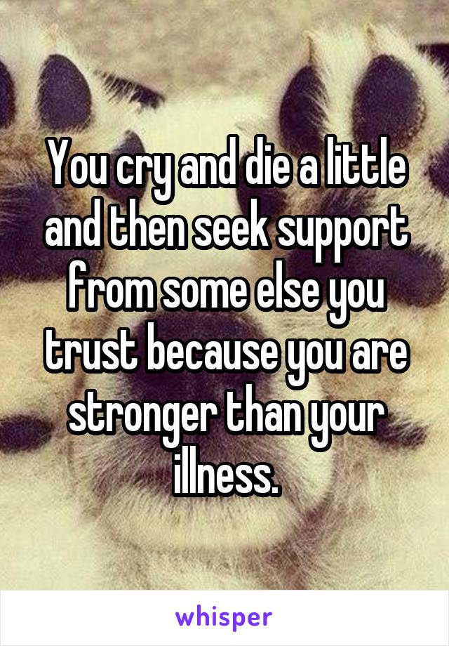 You cry and die a little and then seek support from some else you trust because you are stronger than your illness.