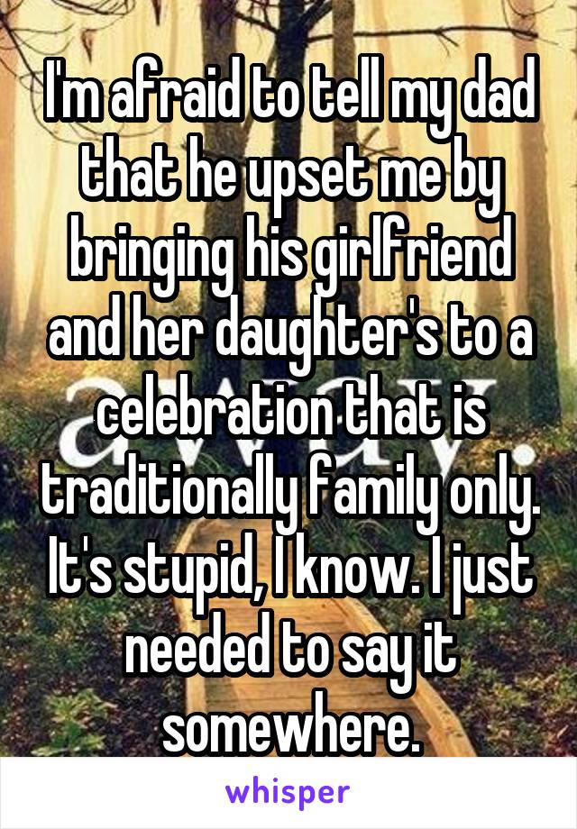 I'm afraid to tell my dad that he upset me by bringing his girlfriend and her daughter's to a celebration that is traditionally family only. It's stupid, I know. I just needed to say it somewhere.