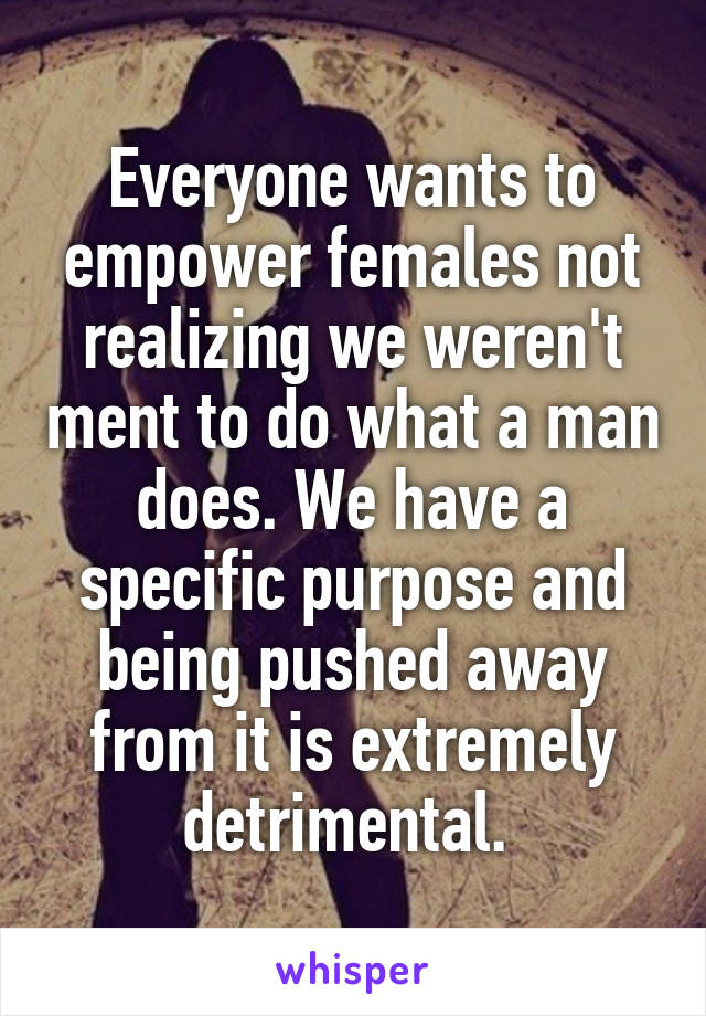 Everyone wants to empower females not realizing we weren't ment to do what a man does. We have a specific purpose and being pushed away from it is extremely detrimental. 