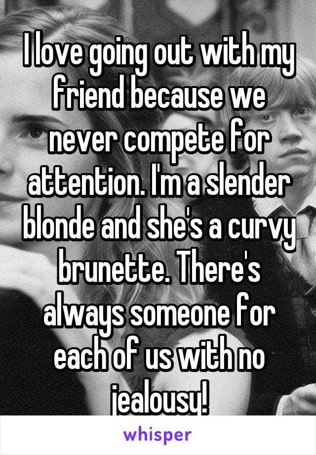 I love going out with my friend because we never compete for attention. I'm a slender blonde and she's a curvy brunette. There's always someone for each of us with no jealousy!