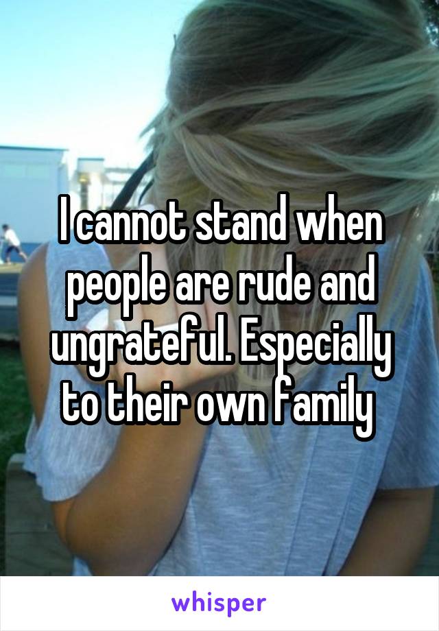 I cannot stand when people are rude and ungrateful. Especially to their own family 