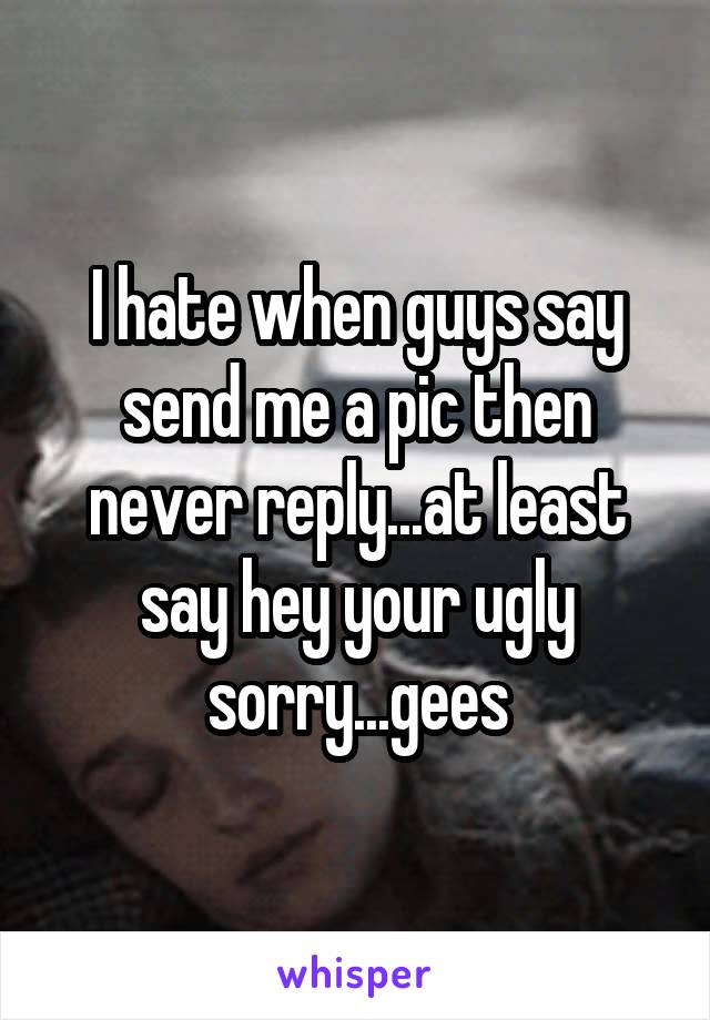 I hate when guys say send me a pic then never reply...at least say hey your ugly sorry...gees