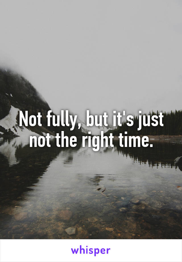 Not fully, but it's just not the right time.
