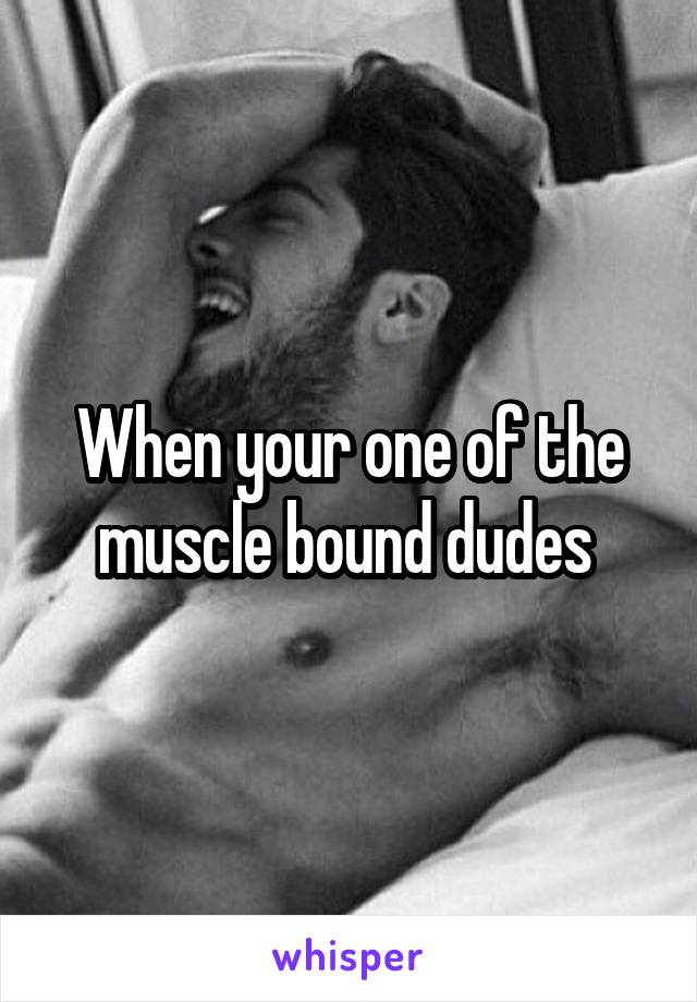 When your one of the muscle bound dudes 