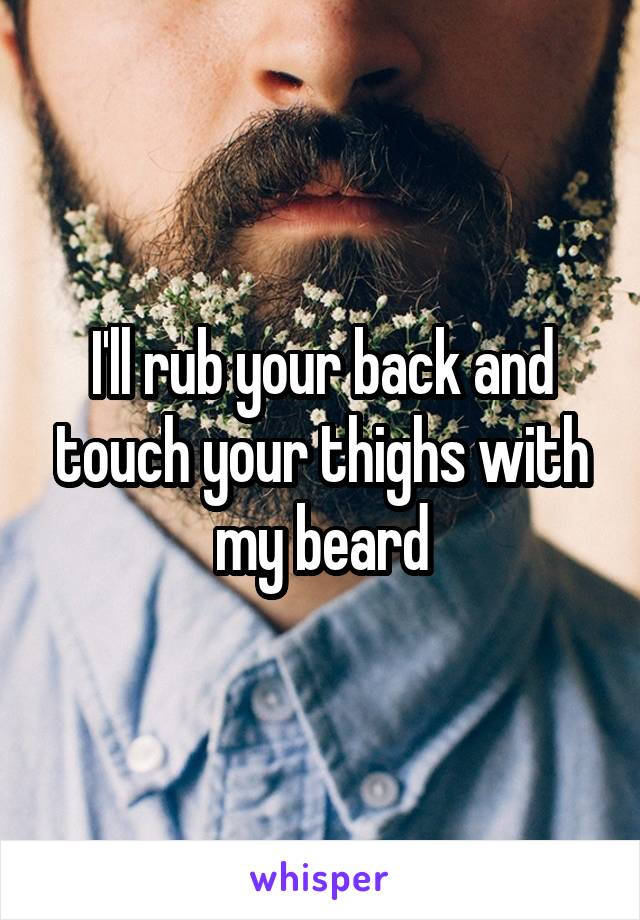 I'll rub your back and touch your thighs with my beard