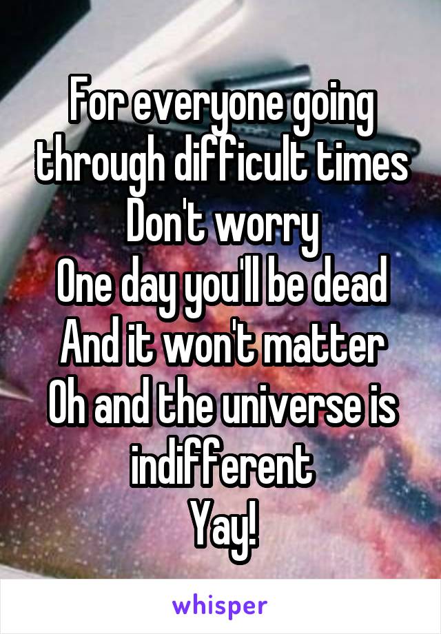 For everyone going through difficult times
Don't worry
One day you'll be dead
And it won't matter
Oh and the universe is indifferent
Yay!
