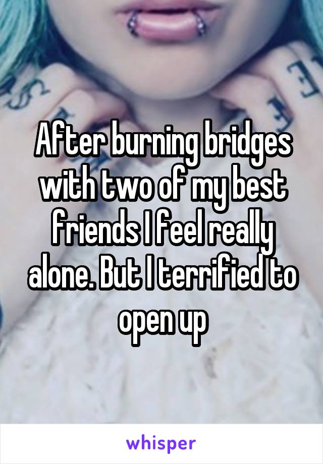 After burning bridges with two of my best friends I feel really alone. But I terrified to open up