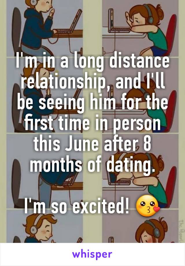 I'm in a long distance relationship, and I'll be seeing him for the first time in person this June after 8 months of dating.

I'm so excited! 😗