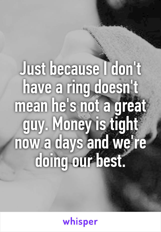 Just because I don't have a ring doesn't mean he's not a great guy. Money is tight now a days and we're doing our best.
