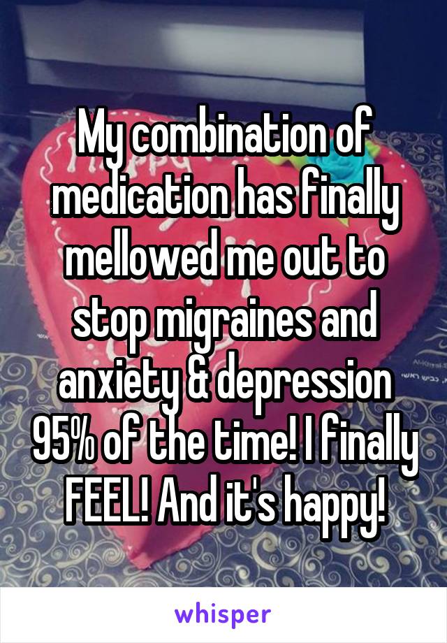 My combination of medication has finally mellowed me out to stop migraines and anxiety & depression 95% of the time! I finally FEEL! And it's happy!