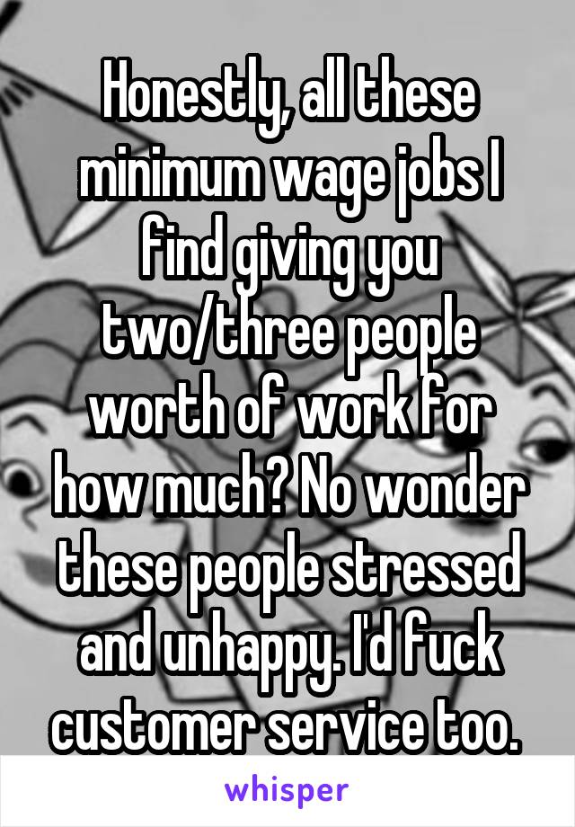 Honestly, all these minimum wage jobs I find giving you two/three people worth of work for how much? No wonder these people stressed and unhappy. I'd fuck customer service too. 