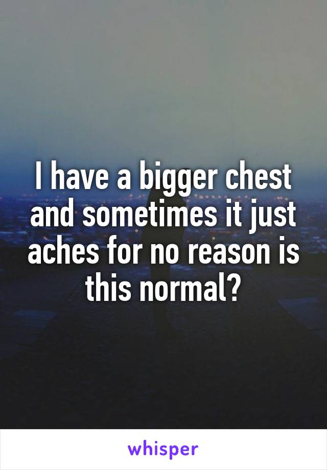 I have a bigger chest and sometimes it just aches for no reason is this normal?