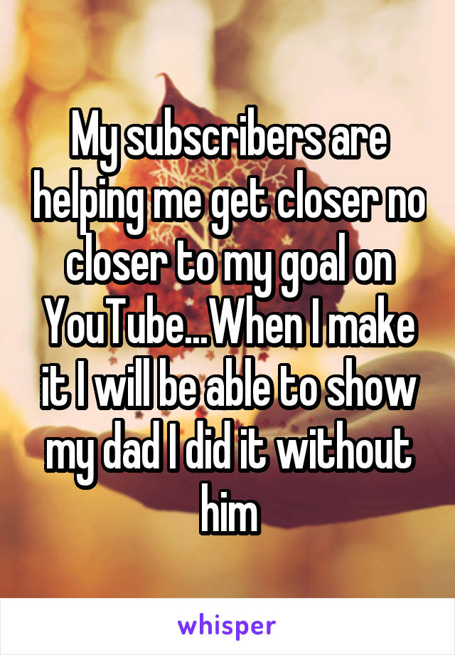My subscribers are helping me get closer no closer to my goal on YouTube...When I make it I will be able to show my dad I did it without him