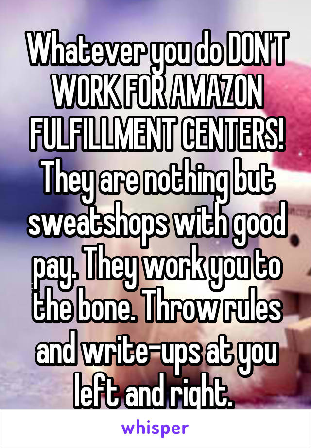 Whatever you do DON'T WORK FOR AMAZON FULFILLMENT CENTERS! They are nothing but sweatshops with good pay. They work you to the bone. Throw rules and write-ups at you left and right. 