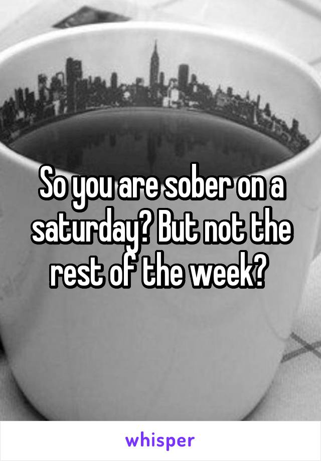 So you are sober on a saturday? But not the rest of the week? 