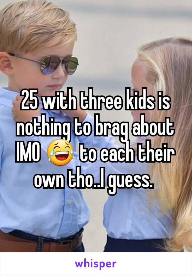25 with three kids is nothing to brag about IMO 😂 to each their own tho..I guess. 