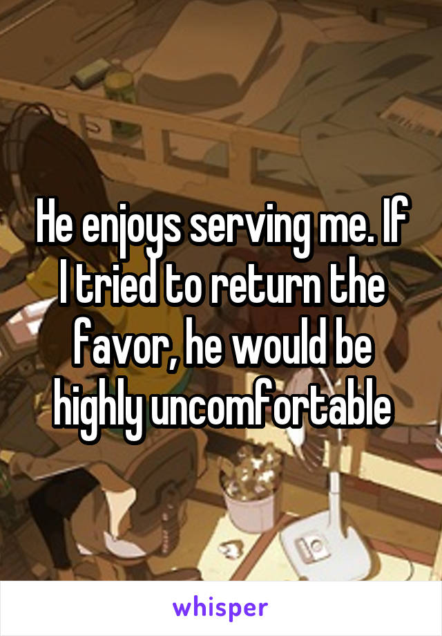 He enjoys serving me. If I tried to return the favor, he would be highly uncomfortable