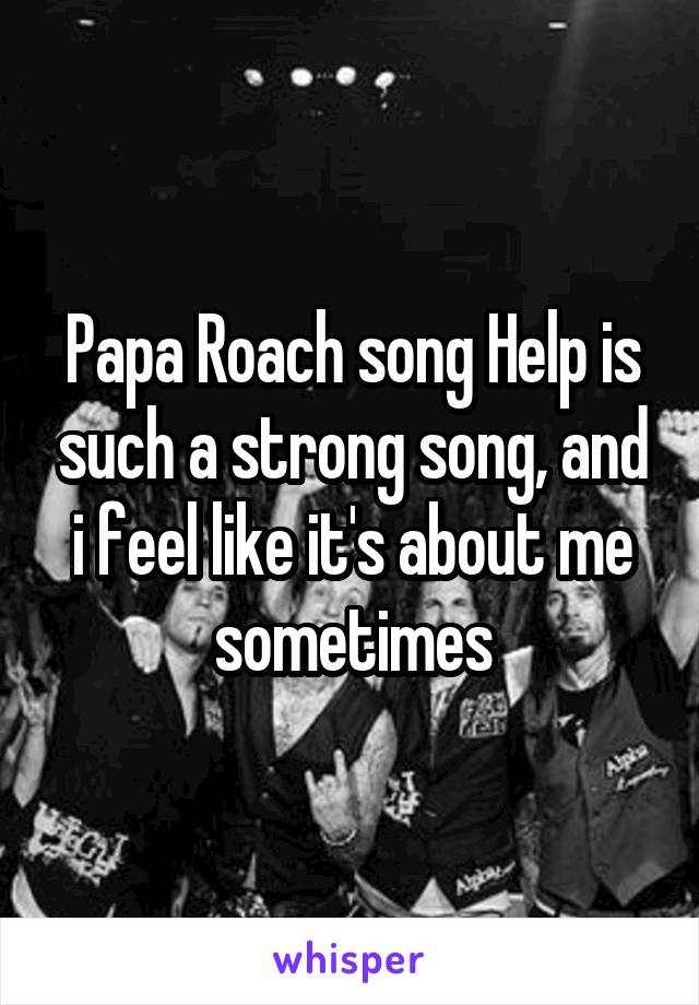 Papa Roach song Help is such a strong song, and i feel like it's about me sometimes